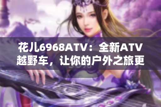 花儿6968ATV：全新ATV越野车，让你的户外之旅更刺激！