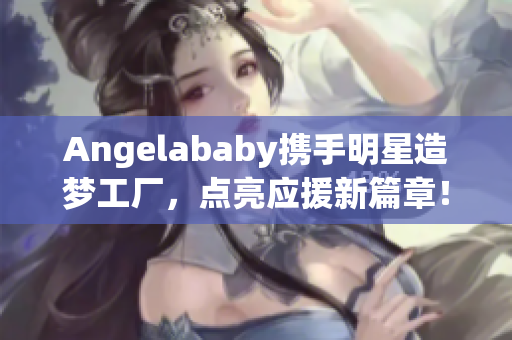 Angelababy携手明星造梦工厂，点亮应援新篇章！