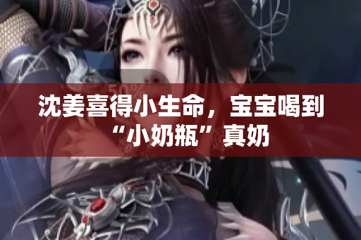 沈姜喜得小生命，宝宝喝到“小奶瓶”真奶