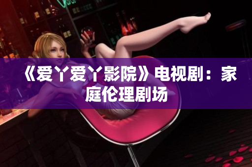 《爱丫爱丫影院》电视剧：家庭伦理剧场