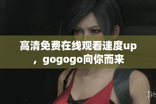 高清免费在线观看速度up，gogogo向你而来