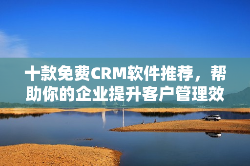 十款免费CRM软件推荐，帮助你的企业提升客户管理效率