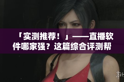 「实测推荐！」——直播软件哪家强？这篇综合评测帮你找到最优秀的！