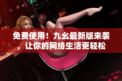 免费使用！九幺最新版来袭，让你的网络生活更轻松