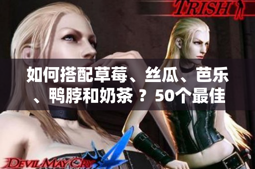 如何搭配草莓、丝瓜、芭乐、鸭脖和奶茶 ？50个最佳食物搭配建议