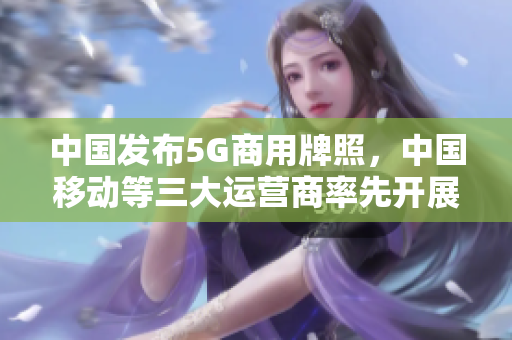 中国发布5G商用牌照，中国移动等三大运营商率先开展商用服务