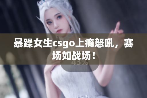 暴躁女生csgo上瘾怒吼，赛场如战场！