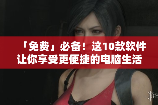 「免费」必备！这10款软件让你享受更便捷的电脑生活