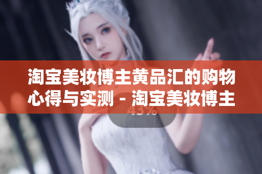淘宝美妆博主黄品汇的购物心得与实测 - 淘宝美妆博主黄品汇：实测分享购物心得