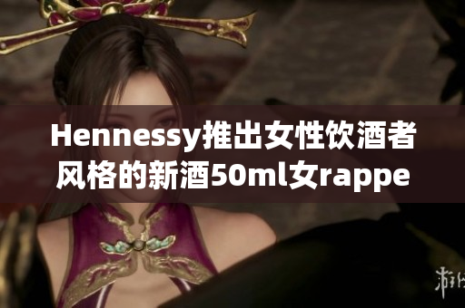 Hennessy推出女性饮酒者风格的新酒50ml女rapper助阵