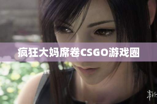 疯狂大妈席卷CSGO游戏圈