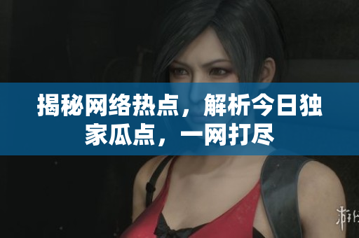 揭秘网络热点，解析今日独家瓜点，一网打尽
