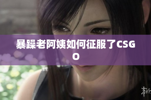 暴躁老阿姨如何征服了CSGO