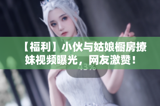 【福利】小伙与姑娘橱房撩妹视频曝光，网友激赞！