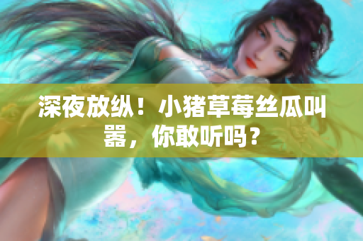 深夜放纵！小猪草莓丝瓜叫嚣，你敢听吗？