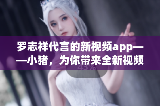 罗志祥代言的新视频app——小猪，为你带来全新视频体验