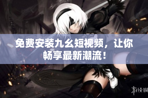 免费安装九幺短视频，让你畅享最新潮流！