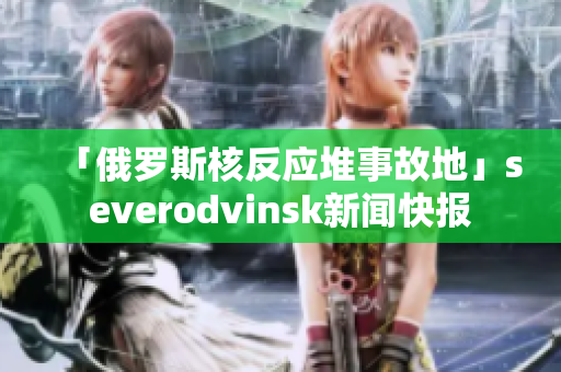 「俄罗斯核反应堆事故地」severodvinsk新闻快报