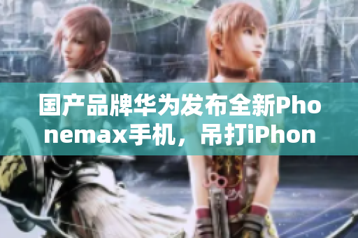 国产品牌华为发布全新Phonemax手机，吊打iPhone XS Max