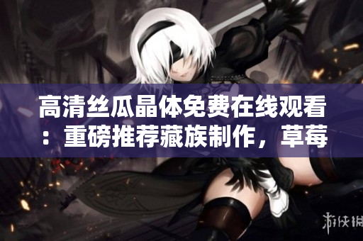 高清丝瓜晶体免费在线观看：重磅推荐藏族制作，草莓无限看！