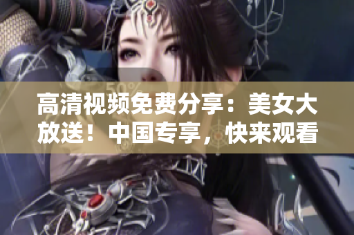 高清视频免费分享：美女大放送！中国专享，快来观看！