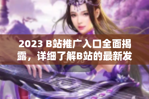 2023 B站推广入口全面揭露，详细了解B站的最新发展！
