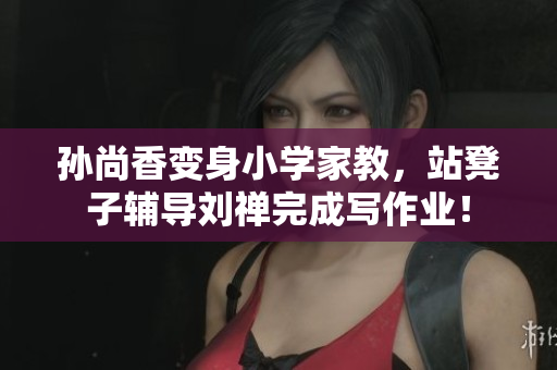 孙尚香变身小学家教，站凳子辅导刘禅完成写作业！