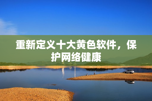 重新定义十大黄色软件，保护网络健康