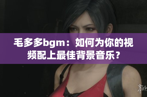 毛多多bgm：如何为你的视频配上最佳背景音乐？