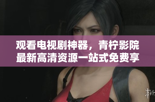 观看电视剧神器，青柠影院最新高清资源一站式免费享用