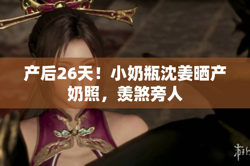 产后26天！小奶瓶沈姜晒产奶照，羡煞旁人