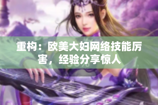 重构：欧美大妇网络技能厉害，经验分享惊人
