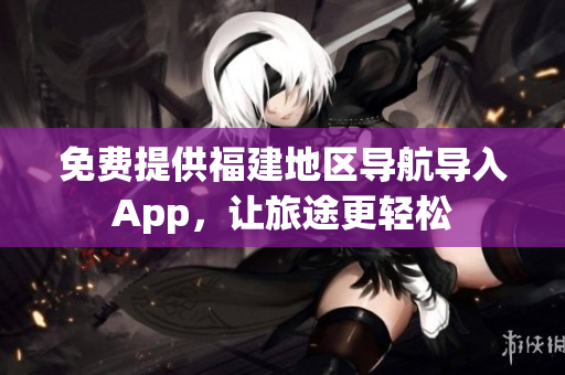 免费提供福建地区导航导入App，让旅途更轻松