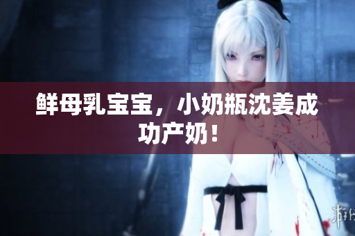 鲜母乳宝宝，小奶瓶沈姜成功产奶！