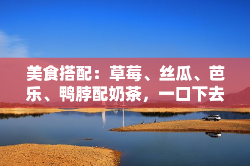 美食搭配：草莓、丝瓜、芭乐、鸭脖配奶茶，一口下去回味无穷