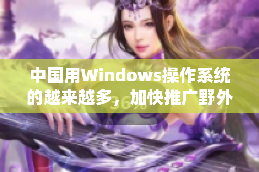 中国用Windows操作系统的越来越多，加快推广野外。