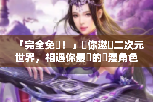 「完全免費！」帶你遨遊二次元世界，相遇你最愛的動漫角色