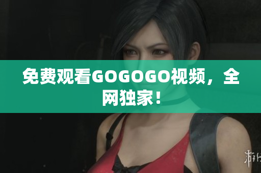 免费观看GOGOGO视频，全网独家！