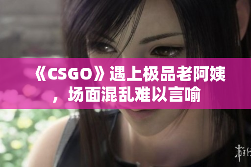 《CSGO》遇上极品老阿姨，场面混乱难以言喻