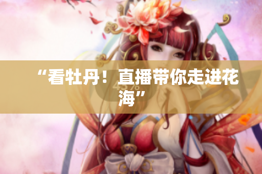 “看牡丹！直播带你走进花海”