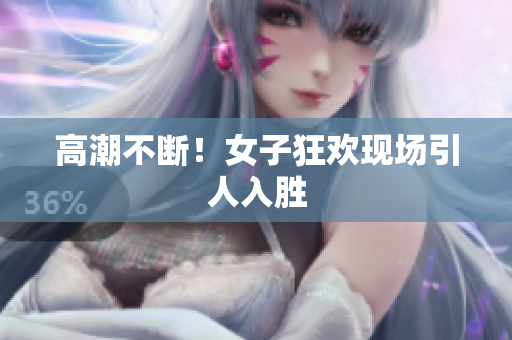 高潮不断！女子狂欢现场引人入胜