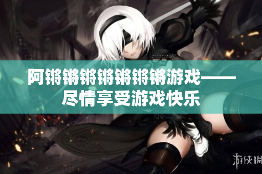 阿锵锵锵锵锵锵锵游戏——尽情享受游戏快乐