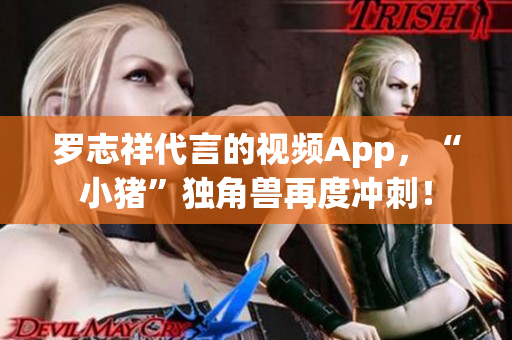 罗志祥代言的视频App，“小猪”独角兽再度冲刺！
