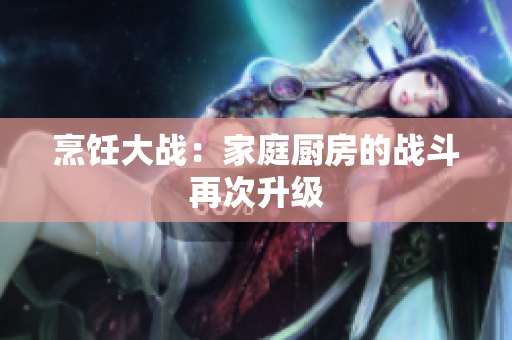 烹饪大战：家庭厨房的战斗再次升级