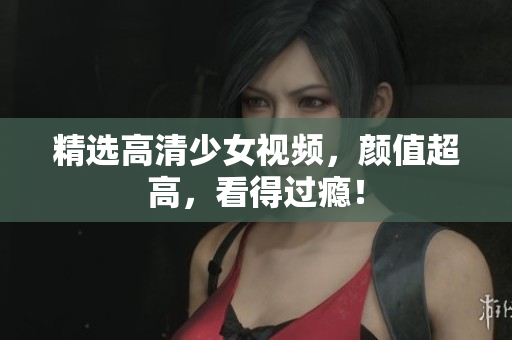精选高清少女视频，颜值超高，看得过瘾！