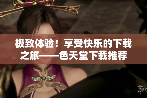 极致体验！享受快乐的下载之旅——色天堂下载推荐