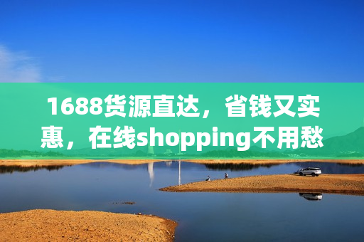 1688货源直达，省钱又实惠，在线shopping不用愁！
