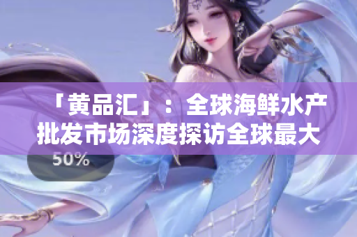 「黄品汇」：全球海鲜水产批发市场深度探访全球最大海鲜批发市场——黄品汇