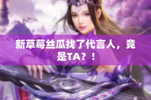 新草莓丝瓜找了代言人，竟是TA？！