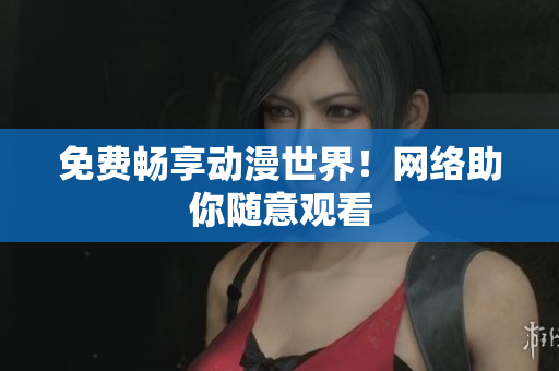 免费畅享动漫世界！网络助你随意观看